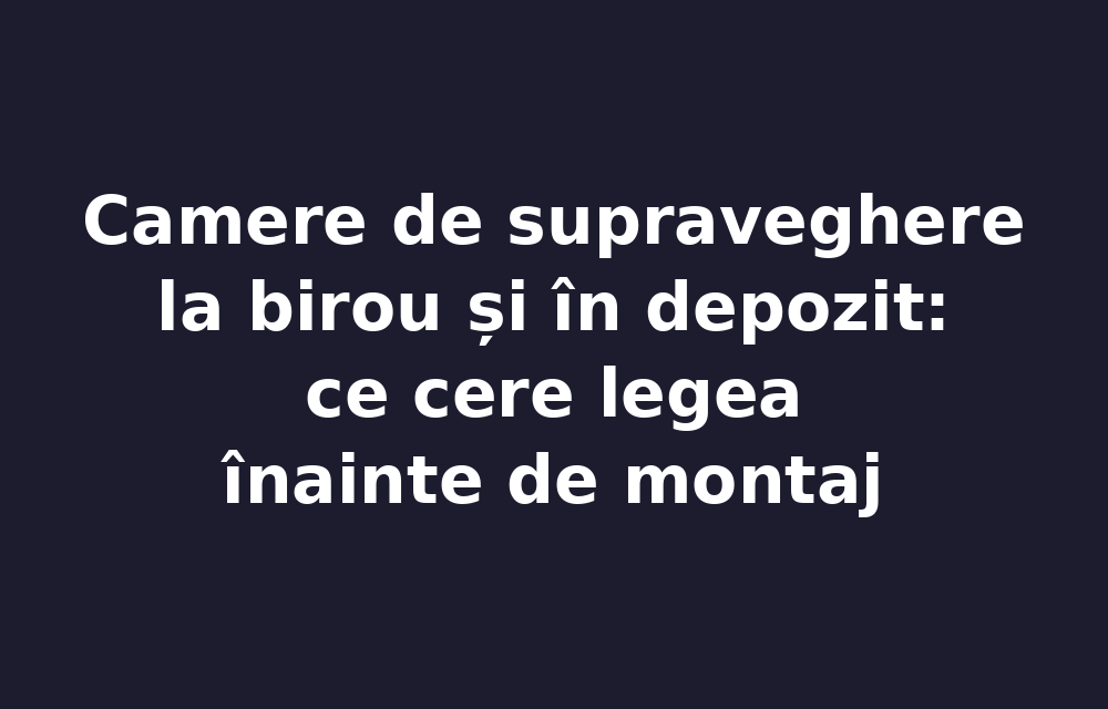 Camere de supraveghere la birou și în depozit: ce cere legea înainte de montaj